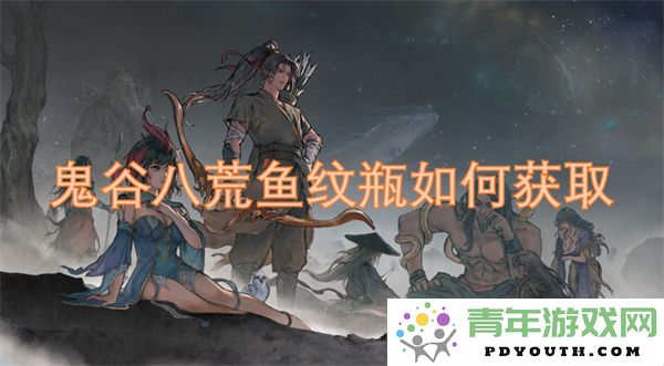 鬼谷八荒鱼纹瓶获取攻略详解-如何轻松获得鬼谷八荒中的鱼纹瓶