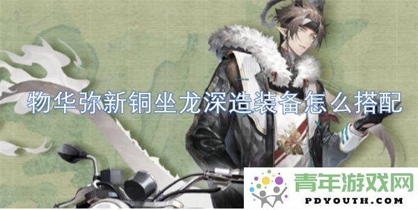 物华弥新铜坐龙深造装备的最佳搭配策略与建议
