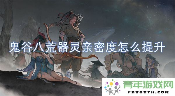 如何有效提升鬼谷八荒中器灵的亲密度和培养技巧
